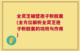全灵芝破壁孢子粉胶囊(全方位解析全灵芝孢子粉胶囊的功效与作用)