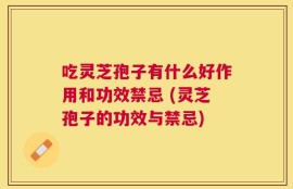 吃灵芝孢子有什么好作用和功效禁忌 (灵芝孢子的功效与禁忌)