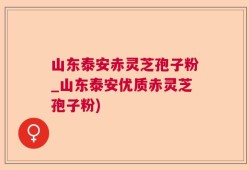 山东泰安赤灵芝孢子粉_山东泰安优质赤灵芝孢子粉)