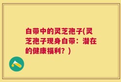 白带中的灵芝孢子(灵芝孢子现身白带：潜在的健康福利？)