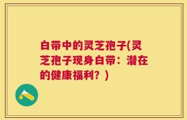 白带中的灵芝孢子(灵芝孢子现身白带：潜在的健康福利？)