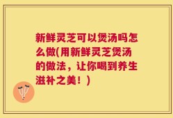 新鲜灵芝可以煲汤吗怎么做(用新鲜灵芝煲汤的做法，让你喝到养生滋补之美！)