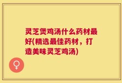 灵芝煲鸡汤什么药材最好(精选最佳药材，打造美味灵芝鸡汤)