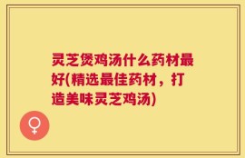 灵芝煲鸡汤什么药材最好(精选最佳药材，打造美味灵芝鸡汤)