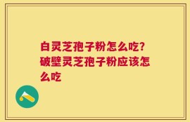 白灵芝孢子粉怎么吃？破壁灵芝孢子粉应该怎么吃