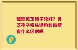 破壁灵芝孢子较好？灵芝孢子粉头道粉和破壁有什么区别吗