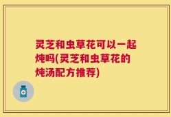 灵芝和虫草花可以一起炖吗(灵芝和虫草花的炖汤配方推荐)