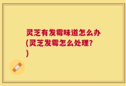 灵芝有发霉味道怎么办(灵芝发霉怎么处理？)
