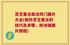 灵芝果冻做法窍门图片大全(制作灵芝果冻的技巧及步骤，附详细图片教程)