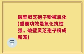 破壁灵芝孢子粉被氧化(重要功效是氧化抗性强，破壁灵芝孢子粉成新宠)