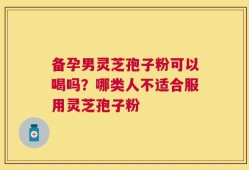 备孕男灵芝孢子粉可以喝吗？哪类人不适合服用灵芝孢子粉