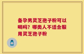 备孕男灵芝孢子粉可以喝吗？哪类人不适合服用灵芝孢子粉