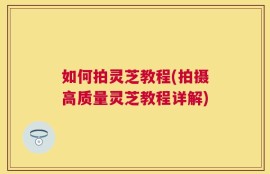 如何拍灵芝教程(拍摄高质量灵芝教程详解)
