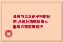 桑黄与灵芝孢子粉的区别 从成分功效适用人群等方面深度解析