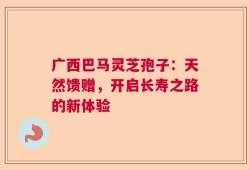 广西巴马灵芝孢子：天然馈赠，开启长寿之路的新体验