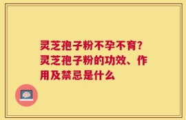 灵芝孢子粉不孕不育？灵芝孢子粉的功效、作用及禁忌是什么