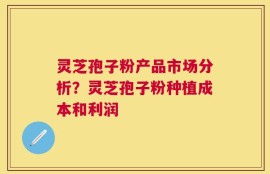 灵芝孢子粉产品市场分析？灵芝孢子粉种植成本和利润