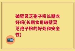 破壁灵芝孢子粉长期吃好吗(长期食用破壁灵芝孢子粉的好处和安全性)