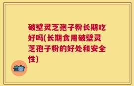 破壁灵芝孢子粉长期吃好吗(长期食用破壁灵芝孢子粉的好处和安全性)