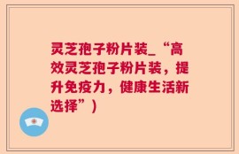 灵芝孢子粉片装_“高效灵芝孢子粉片装，提升免疫力，健康生活新选择”)