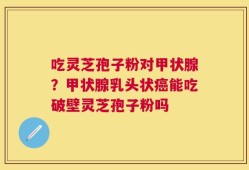 吃灵芝孢子粉对甲状腺？甲状腺乳头状癌能吃破壁灵芝孢子粉吗