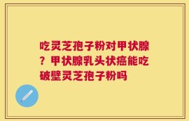 吃灵芝孢子粉对甲状腺？甲状腺乳头状癌能吃破壁灵芝孢子粉吗