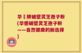 华徳牌破壁灵芝孢子粉(华德破壁灵芝孢子粉——自然健康的新选择)