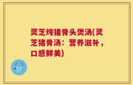 灵芝炖猪骨头煲汤(灵芝猪骨汤：营养滋补，口感鲜美)