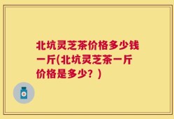 北坑灵芝茶价格多少钱一斤(北坑灵芝茶一斤价格是多少？)