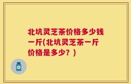 北坑灵芝茶价格多少钱一斤(北坑灵芝茶一斤价格是多少？)