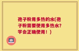 孢子粉用多热的水(孢子粉需要使用多热水？学会正确使用！)