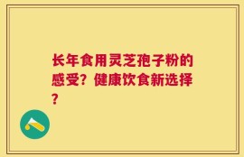 长年食用灵芝孢子粉的感受？健康饮食新选择？