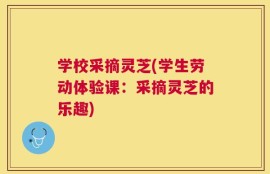 学校采摘灵芝(学生劳动体验课：采摘灵芝的乐趣)