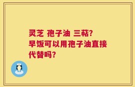 灵芝 孢子油 三萜？早饭可以用孢子油直接代替吗？