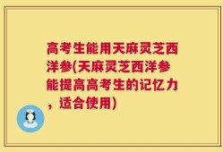 高考生能用天麻灵芝西洋参(天麻灵芝西洋参能提高高考生的记忆力，适合使用)