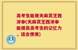 高考生能用天麻灵芝西洋参(天麻灵芝西洋参能提高高考生的记忆力，适合使用)