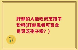 肝郁的人能吃灵芝孢子粉吗(肝郁患者可否食用灵芝孢子粉？)