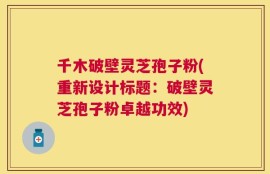 千木破壁灵芝孢子粉(重新设计标题：破壁灵芝孢子粉卓越功效)