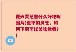 夏天灵芝煮什么好吃呢图片(夏季的灵芝，如何下厨烹饪美味佳肴？)
