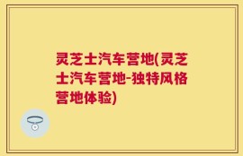 灵芝士汽车营地(灵芝士汽车营地-独特风格营地体验)