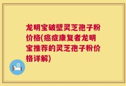 龙明宝破壁灵芝孢子粉价格(癌症康复者龙明宝推荐的灵芝孢子粉价格详解)