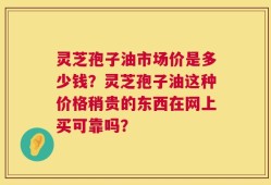 灵芝孢子油市场价是多少钱？灵芝孢子油这种价格稍贵的东西在网上买可靠吗？