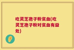 吃灵芝孢子粉贫血(吃灵芝孢子粉对贫血有益处)