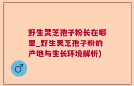 野生灵芝孢子粉长在哪里_野生灵芝孢子粉的产地与生长环境解析)