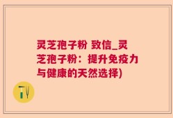 灵芝孢子粉 致信_灵芝孢子粉：提升免疫力与健康的天然选择)