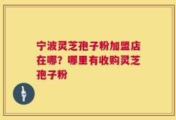 宁波灵芝孢子粉加盟店在哪？哪里有收购灵芝孢子粉