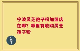 宁波灵芝孢子粉加盟店在哪？哪里有收购灵芝孢子粉