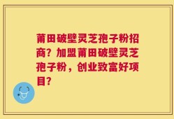 莆田破壁灵芝孢子粉招商？加盟莆田破壁灵芝孢子粉，创业致富好项目？