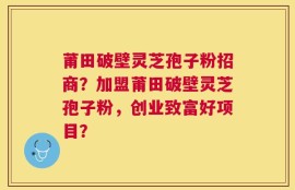 莆田破壁灵芝孢子粉招商？加盟莆田破壁灵芝孢子粉，创业致富好项目？
