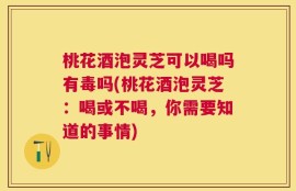 桃花酒泡灵芝可以喝吗有毒吗(桃花酒泡灵芝：喝或不喝，你需要知道的事情)